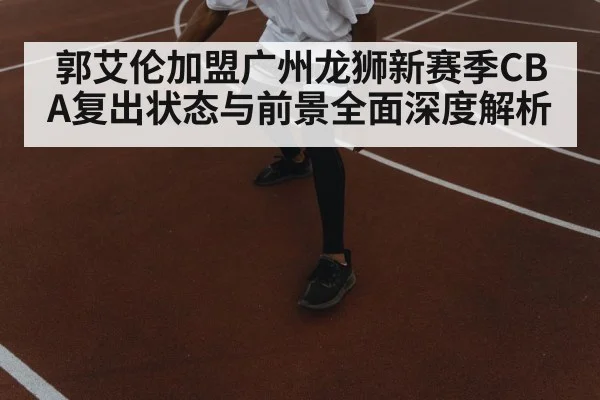 郭艾伦加盟广州龙狮新赛季CBA复出状态与前景全面深度解析