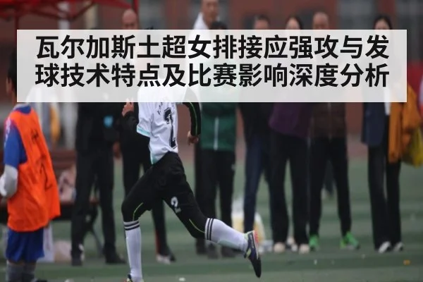 瓦尔加斯土超女排接应强攻与发球技术特点及比赛影响深度分析